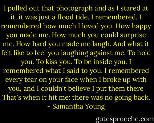 I pulled out that photograph and as I stared at it, it was just a flood tide. I remembered. I remembered how much I loved you. How happy you made me. How much you could surprise me. How hard you made me laugh. And what it felt like to feel you laughing against me. To hold you. To kiss you. To be inside you. I remembered what I said to you. I remembered every tear on your face when I broke up with you, and I couldn't believe I put them there That's when it hit me: there was no going back. - Samantha Young
