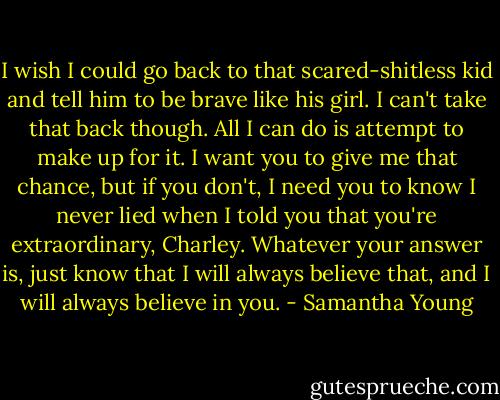 I wish I could go back to that scared-shitless kid and tell him to be brave like his girl. I can't take that back though. All I can do is attempt to make up for it. I want you to give me that chance, but if you don't, I need you to know I never lied when I told you that you're extraordinary, Charley. Whatever your answer is, just know that I will always believe that, and I will always believe in you. - Samantha Young