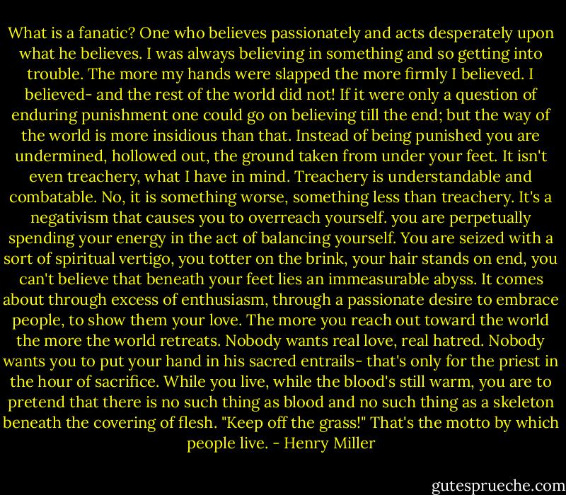 What is a fanatic? One who believes passionately and acts desperately upon what he believes. I was always believing in something and so getting into trouble. The more my hands were slapped the more firmly I believed. I believed- and the rest of the world did not! If it were only a question of enduring punishment one could go on believing till the end; but the way of the world is more insidious than that. Instead of being punished you are undermined, hollowed out, the ground taken from under your feet. It isn't even treachery, what I have in mind. Treachery is understandable and combatable. No, it is something worse, something less than treachery. It's a negativism that causes you to overreach yourself. you are perpetually spending your energy in the act of balancing yourself. You are seized with a sort of spiritual vertigo, you totter on the brink, your hair stands on end, you can't believe that beneath your feet lies an immeasurable abyss. It comes about through excess of enthusiasm, through a passionate desire to embrace people, to show them your love. The more you reach out toward the world the more the world retreats. Nobody wants real love, real hatred. Nobody wants you to put your hand in his sacred entrails- that's only for the priest in the hour of sacrifice. While you live, while the blood's still warm, you are to pretend that there is no such thing as blood and no such thing as a skeleton beneath the covering of flesh. "Keep off the grass!" That's the motto by which people live. - Henry Miller