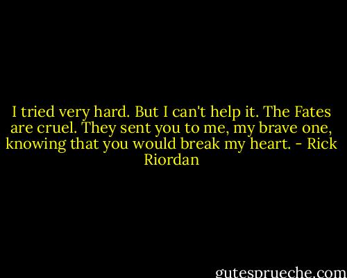 I tried very hard. But I can't help it. The Fates are cruel. They sent you to me, my brave one, knowing that you would break my heart. - Rick Riordan