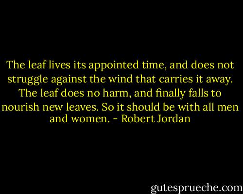 The leaf lives its appointed time, and does not struggle against the wind that carries it away. The leaf does no harm, and finally falls to nourish new leaves. So it should be with all men and women. - Robert Jordan