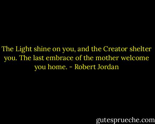 The Light shine on you, and the Creator shelter you. The last embrace of the mother welcome you home. - Robert Jordan