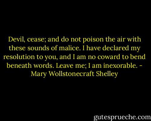 Devil, cease; and do not poison the air with these sounds of malice. I have declared my resolution to you, and I am no coward to bend beneath words. Leave me; I am inexorable. - Mary Wollstonecraft Shelley