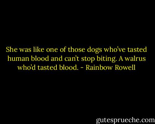 She was like one of those dogs who’ve tasted human blood and can’t stop biting. A walrus who’d tasted blood. - Rainbow Rowell