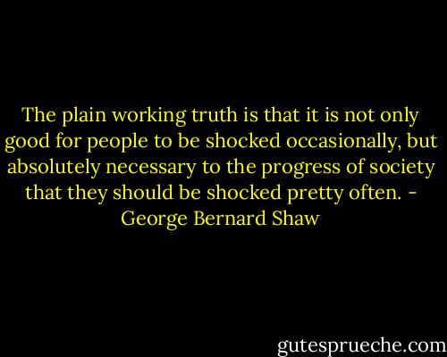 The plain working truth is that it is not only good for people to be shocked occasionally, but absolutely necessary to the progress of society that they should be shocked pretty often. - George Bernard Shaw