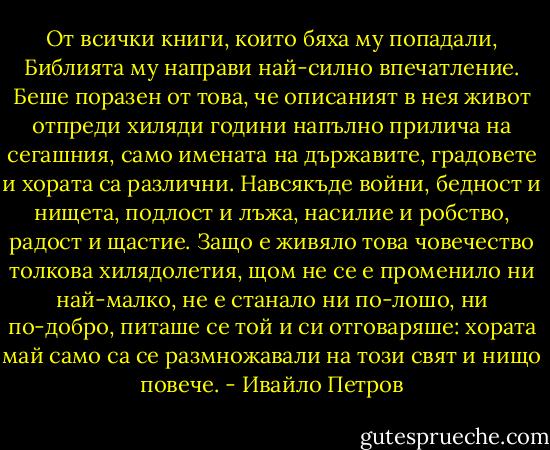 От всички книги, които бяха му попадали, Библията му направи най-силно впечатление. Беше поразен от това, че описаният в нея живот отпреди хиляди години напълно прилича на сегашния, само имената на държавите, градовете и хората са различни. Навсякъде войни, бедност и нищета, подлост и лъжа, насилие и робство, радост и щастие. Защо е живяло това човечество толкова хилядолетия, щом не се е променило ни най-малко, не е станало ни по-лошо, ни по-добро, питаше се той и си отговаряше: хората май само са се размножавали на този свят и нищо повече. - Ивайло Петров