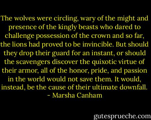 The wolves were circling, wary of the might and presence of the kingly beasts who dared to challenge possession of the crown and so far, the lions had proved to be invincible. But should they drop their guard for an instant, or should the scavengers discover the quixotic virtue of their armor, all of the honor, pride, and passion in the world would not save them. It would, instead, be the cause of their ultimate downfall. - Marsha Canham