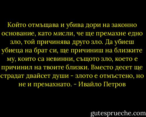 Който отмъщава и убива дори на законно основание, като мисли, че ще премахне едно зло, той причинява друго зло. Да убиеш убиеца на брат си, ще причиниш на близките му, които са невинни, същото зло, което е причинил на твоите близки. Вместо десет ще страдат двайсет души - злото е отмъстено, но не и премахнато. - Ивайло Петров
