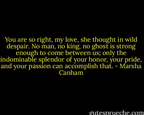 You are so right, my love, she thought in wild despair. No man, no king, no ghost is strong enough to come between us; only the indominable splendor of your honor, your pride, and your passion can accomplish that. - Marsha Canham