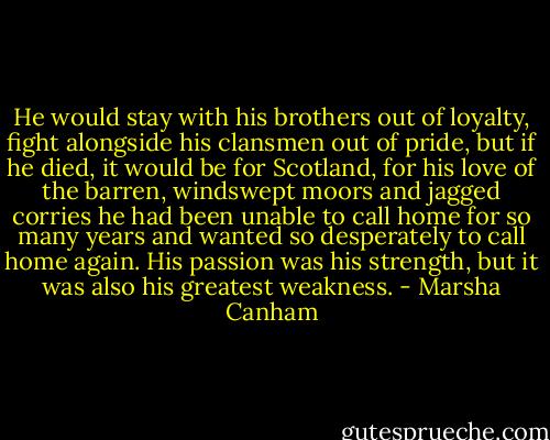 He would stay with his brothers out of loyalty, fight alongside his clansmen out of pride, but if he died, it would be for Scotland, for his love of the barren, windswept moors and jagged corries he had been unable to call home for so many years and wanted so desperately to call home again. His passion was his strength, but it was also his greatest weakness. - Marsha Canham