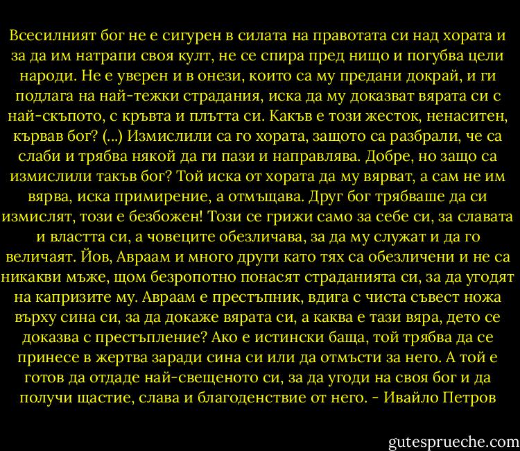 Всесилният бог не е сигурен в силата на правотата си над хората и за да им натрапи своя култ, не се спира пред нищо и погубва цели народи. Не е уверен и в онези, които са му предани докрай, и ги подлага на най-тежки страдания, иска да му доказват вярата си с най-скъпото, с кръвта и плътта си. Какъв е този жесток, ненаситен, кървав бог? (...) Измислили са го хората, защото са разбрали, че са слаби и трябва някой да ги пази и направлява. Добре, но защо са измислили такъв бог? Той иска от хората да му вярват, а сам не им вярва, иска примирение, а отмъщава. Друг бог трябваше да си измислят, този е безбожен! Този се грижи само за себе си, за славата и властта си, а човеците обезличава, за да му служат и да го величаят. Йов, Авраам и много други като тях са обезличени и не са никакви мъже, щом безропотно понасят страданията си, за да угодят на капризите му. Авраам е престъпник, вдига с чиста съвест ножа върху сина си, за да докаже вярата си, а каква е тази вяра, дето се доказва с престъпление? Ако е истински баща, той трябва да се принесе в жертва заради сина си или да отмъсти за него. А той е готов да отдаде най-свещеното си, за да угоди на своя бог и да получи щастие, слава и благоденствие от него. - Ивайло Петров