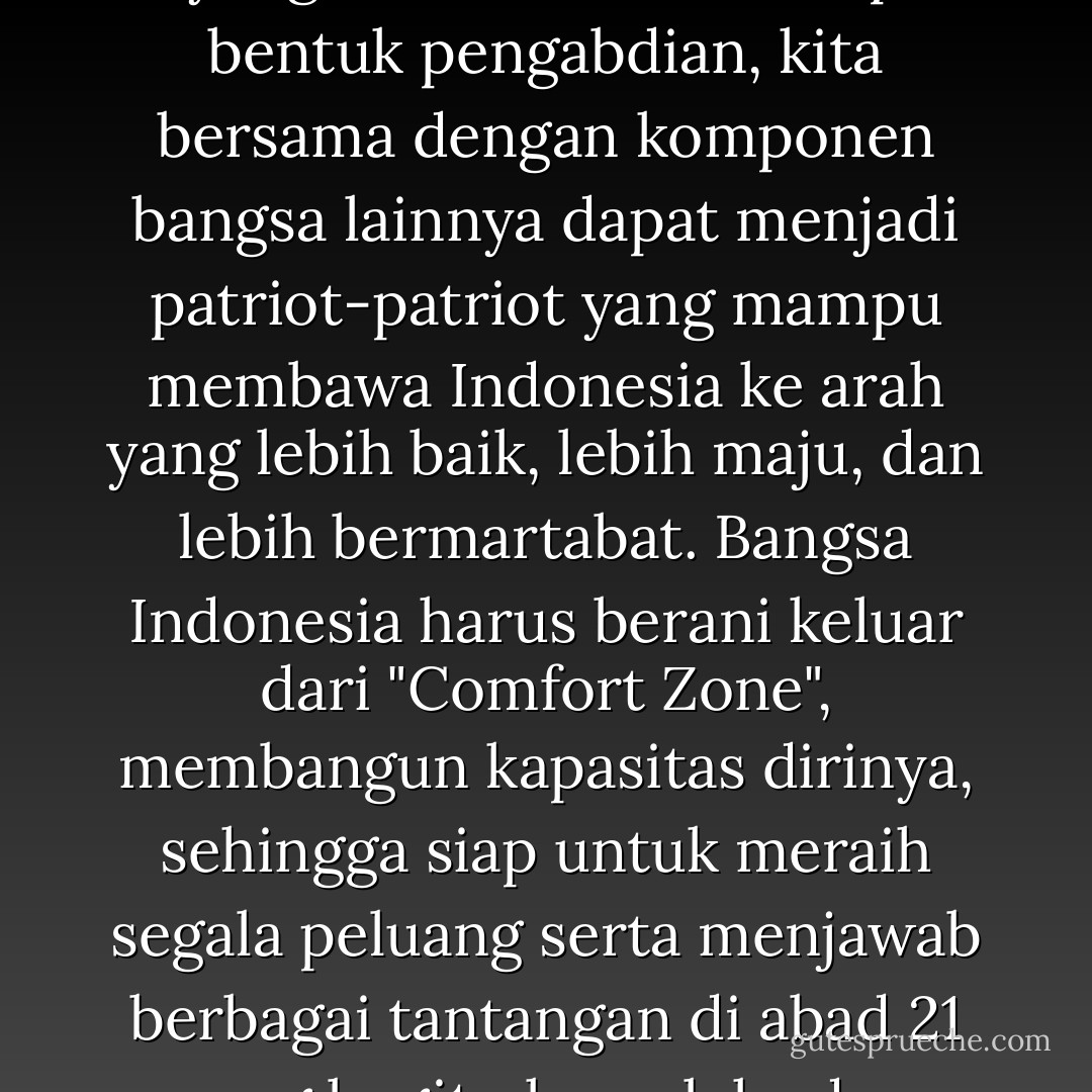 Hanya dengan kerja keras dan keinginan kuat untuk berbuat yang terbaik dalam setiap bentuk pengabdian, kita bersama dengan komponen bangsa lainnya dapat menjadi patriot-patriot yang mampu membawa Indonesia ke arah yang lebih baik, lebih maju, dan lebih bermartabat. Bangsa Indonesia harus berani keluar dari "Comfort Zone", membangun kapasitas dirinya, sehingga siap untuk meraih segala peluang serta menjawab berbagai tantangan di abad 21 yang begitu kompleks dan penuh ketidakpastian. - Agus Harimurti Yudhoyono