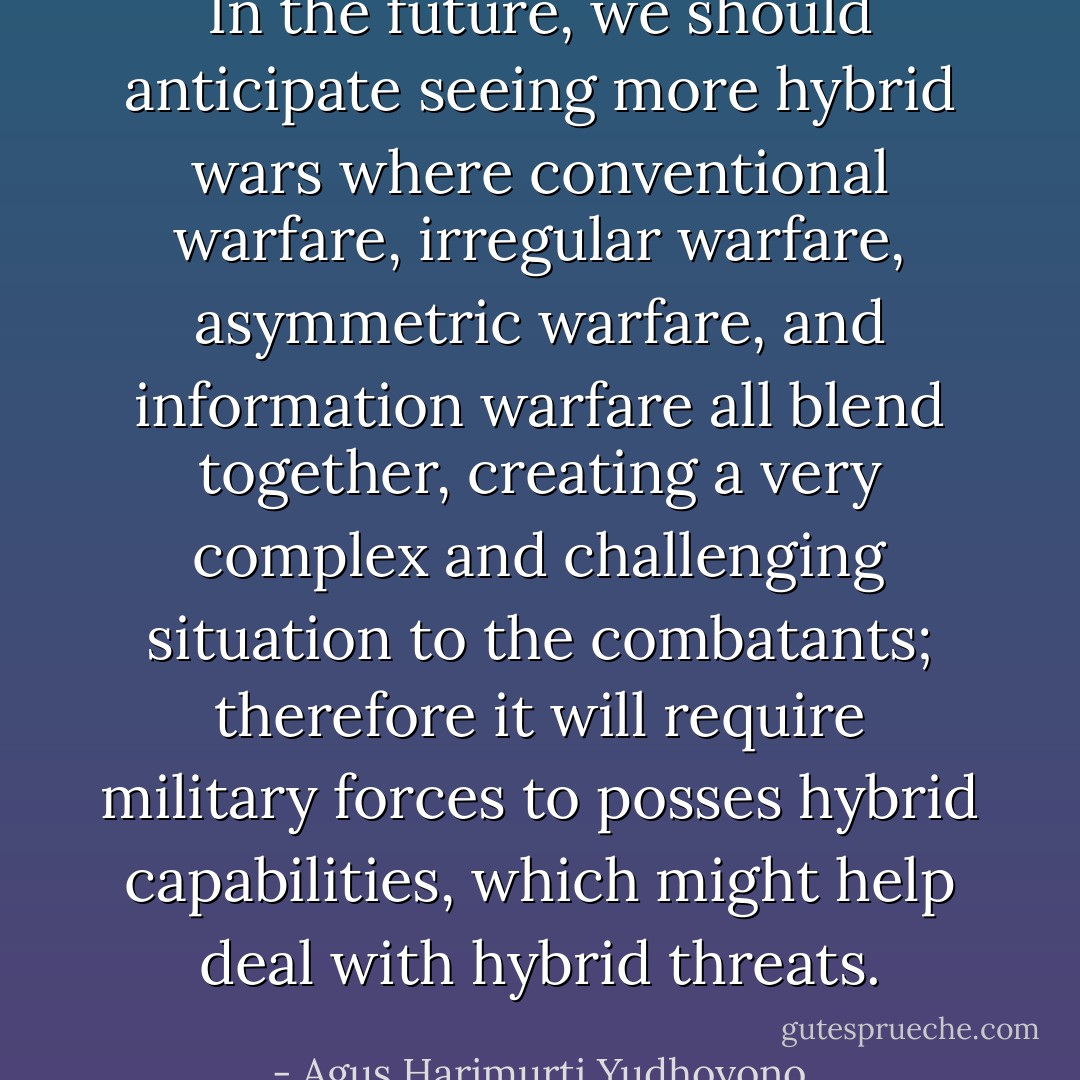 In the future, we should anticipate seeing more hybrid wars where conventional warfare, irregular warfare, asymmetric warfare, and information warfare all blend together, creating a very complex and challenging situation to the combatants; therefore it will require military forces to posses hybrid capabilities, which might help deal with hybrid threats. - Agus Harimurti Yudhoyono