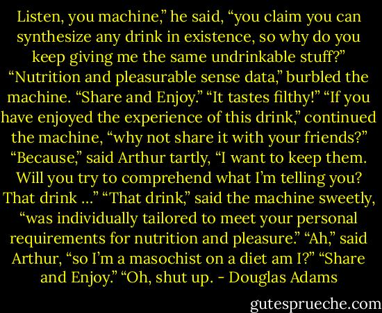 Listen, you machine,” he said, “you claim you can synthesize any drink in existence, so why do you keep giving me the same undrinkable stuff?”<br />“Nutrition and pleasurable sense data,” burbled the machine. “Share and Enjoy.”<br />“It tastes filthy!”<br />“If you have enjoyed the experience of this drink,” continued the machine, “why not share it with your friends?”<br />“Because,” said Arthur tartly, “I want to keep them. Will you try to comprehend what I’m telling you? That drink …”<br />“That drink,” said the machine sweetly, “was individually tailored to meet your personal requirements for nutrition and pleasure.”<br />“Ah,” said Arthur, “so I’m a masochist on a diet am I?”<br />“Share and Enjoy.”<br />“Oh, shut up. - Douglas Adams