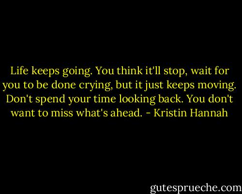 Life keeps going. You think it'll stop, wait for you to be done crying, but it just keeps moving. Don't spend your time looking back. You don't want to miss what's ahead. - Kristin Hannah