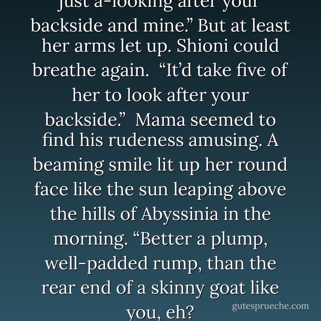 You think!” cried Mama. “She’s just a-looking after your backside and mine.” But at least her arms let up. Shioni could breathe again.<br /><br />“It’d take five of her to look after your backside.”<br /><br />Mama seemed to find his rudeness amusing. A beaming smile lit up her round face like the sun leaping above the hills of Abyssinia in the morning. “Better a plump, well-padded rump, than the rear end of a skinny goat like you, eh? - Marc Secchia