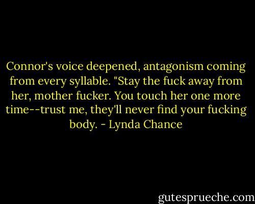 Connor's voice deepened, antagonism coming from every syllable. "Stay the fuck away from her, mother fucker. You touch her one more time--trust me, they'll never find your fucking body. - Lynda Chance