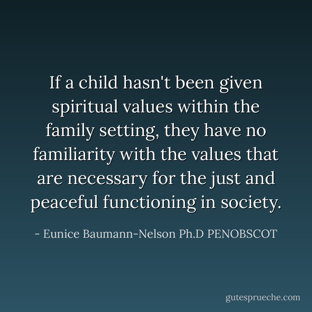 If a child hasn't been given spiritual values within the family setting, they have no familiarity with the values that are necessary for the just and peaceful functioning in society. - Eunice Baumann-Nelson Ph.D PENOBSCOT