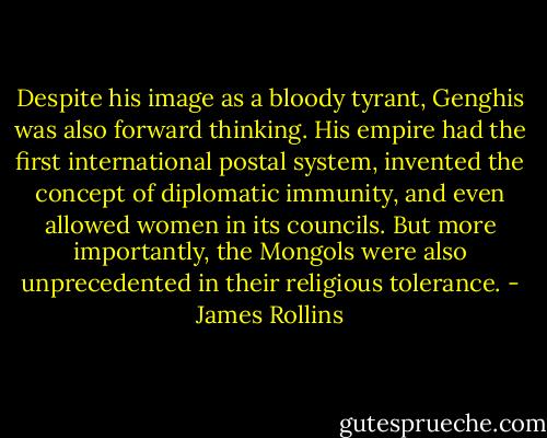 Despite his image as a bloody tyrant, Genghis was also forward thinking. His empire had the first international postal system, invented the concept of diplomatic immunity, and even allowed women in its councils. But more importantly, the Mongols were also unprecedented in their religious tolerance. - James Rollins