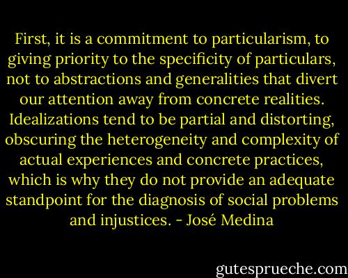 First, it is a commitment to particularism, to giving priority to the specificity of particulars, not to abstractions and generalities that divert our attention away from concrete realities. Idealizations tend to be partial and distorting, obscuring the heterogeneity and complexity of actual experiences and concrete practices, which is why they do not provide an adequate standpoint for the diagnosis of social problems and injustices. - José Medina