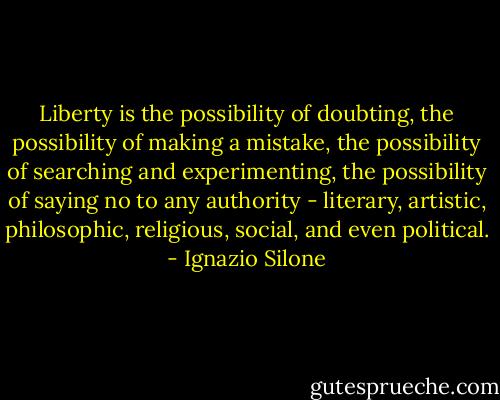Liberty is the possibility of doubting, the possibility of making a mistake, the possibility of searching and experimenting, the possibility of saying no to any authority - literary, artistic, philosophic, religious, social, and even political. - Ignazio Silone