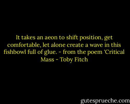 It takes an aeon to shift position, get comfortable, let alone<br />create a wave in this fishbowl full of glue.<br />- from the poem 'Critical Mass - Toby Fitch