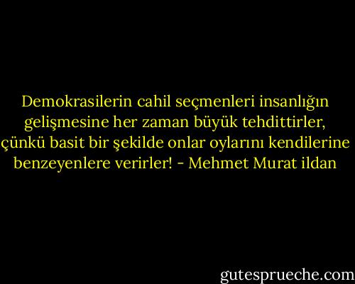 Demokrasilerin cahil seçmenleri insanlığın gelişmesine her zaman büyük tehdittirler, çünkü basit bir şekilde onlar oylarını kendilerine benzeyenlere verirler! - Mehmet Murat ildan