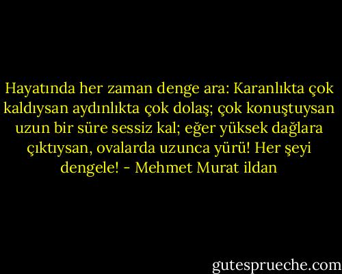 Hayatında her zaman denge ara: Karanlıkta çok kaldıysan aydınlıkta çok dolaş; çok konuştuysan uzun bir süre sessiz kal; eğer yüksek dağlara çıktıysan, ovalarda uzunca yürü! Her şeyi dengele! - Mehmet Murat ildan