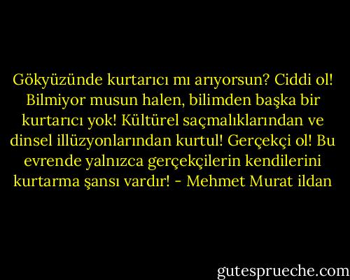 Gökyüzünde kurtarıcı mı arıyorsun? Ciddi ol! Bilmiyor musun halen, bilimden başka bir kurtarıcı yok! Kültürel saçmalıklarından ve dinsel illüzyonlarından kurtul! Gerçekçi ol! Bu evrende yalnızca gerçekçilerin kendilerini kurtarma şansı vardır! - Mehmet Murat ildan