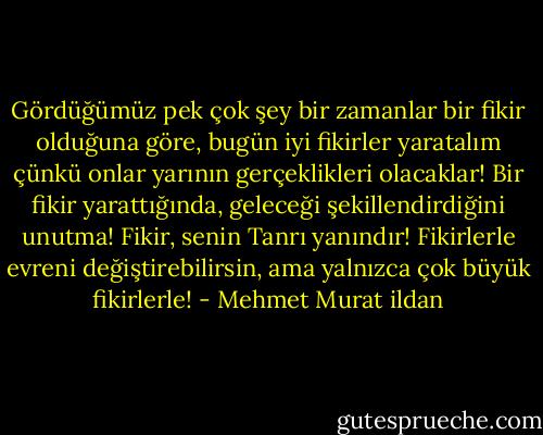Gördüğümüz pek çok şey bir zamanlar bir fikir olduğuna göre, bugün iyi fikirler yaratalım çünkü onlar yarının gerçeklikleri olacaklar! Bir fikir yarattığında, geleceği şekillendirdiğini unutma! Fikir, senin Tanrı yanındır! Fikirlerle evreni değiştirebilirsin, ama yalnızca çok büyük fikirlerle! - Mehmet Murat ildan