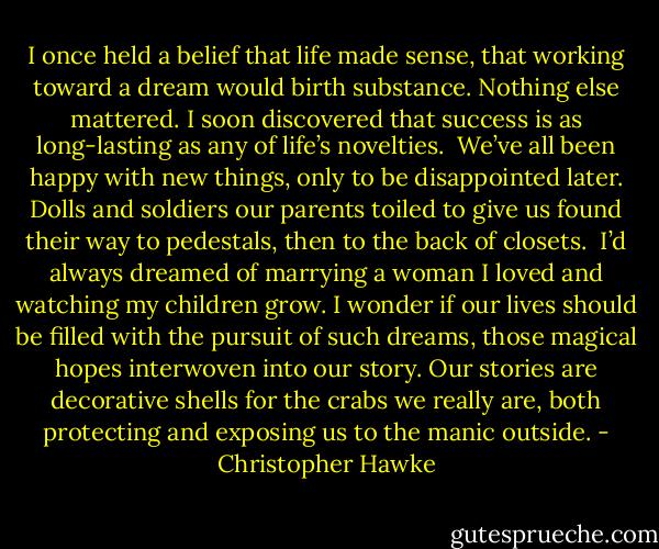I once held a belief that life made sense, that working toward a dream would birth substance. Nothing else mattered. I soon discovered that success is as long-lasting as any of life’s novelties.<br /> We’ve all been happy with new things, only to be disappointed later. Dolls and soldiers our parents toiled to give us found their way to pedestals, then to the back of closets.<br /> I’d always dreamed of marrying a woman I loved and watching my children grow. I wonder if our lives should be filled with the pursuit of such dreams, those magical hopes interwoven into our story. Our stories are decorative shells for the crabs we really are, both protecting and exposing us to the manic outside. - Christopher Hawke