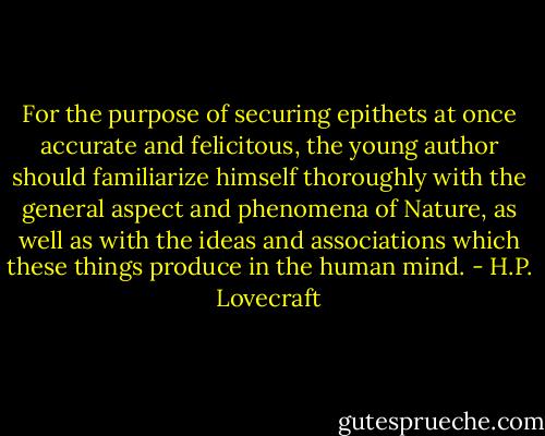 For the purpose of securing epithets at once accurate and felicitous, the young author should familiarize himself thoroughly with the general aspect and phenomena of Nature, as well as with the ideas and associations which these things produce in the human mind. - H.P. Lovecraft