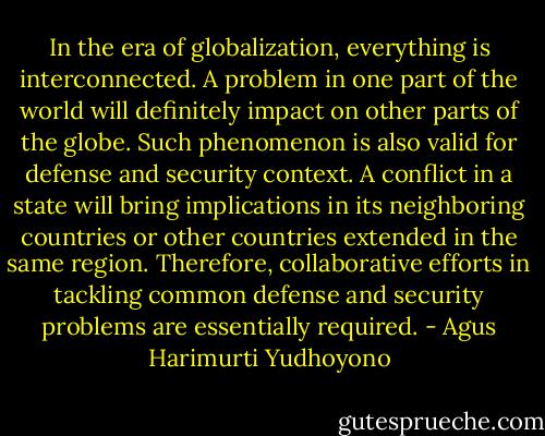In the era of globalization, everything is interconnected. A problem in one part of the world will definitely impact on other parts of the globe. Such phenomenon is also valid for defense and security context. A conflict in a state will bring implications in its neighboring countries or other countries extended in the same region. Therefore, collaborative efforts in tackling common defense and security problems are essentially required. - Agus Harimurti Yudhoyono