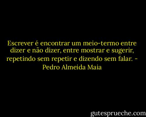 Escrever é encontrar um meio-termo entre dizer e não dizer, entre mostrar e sugerir, repetindo sem repetir e dizendo sem falar. - Pedro Almeida Maia
