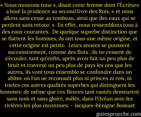 « Nous mourons tous », disait cette femme dont l'Écriture a loué la prudence au second livre des Rois, « et nous allons sans cesse au tombeau, ainsi que des eaux qui se perdent sans retour. »<br /><br />En effet, nous ressemblons tous à des eaux courantes.<br /><br />De quelque superbe distinction que se flattent les hommes, ils ont tous une même origine, et cette origine est petite.<br /><br />Leurs années se poussent successivement, comme des flots ; ils ne cessent de s'écouler, tant qu'enfin, après avoir fait un peu plus de bruit et traversé un peu plus de pays les uns que les autres, ils vont tous ensemble se confondre dans un abîme où l'on ne reconnaît plus ni princes ni rois, ni toutes ces autres qualités superbes qui distinguent les hommes; de même que ces fleuves tant vantés demeurent sans nom et sans gloire, mêlés, dans l'Océan avec les rivières les plus inconnues. - Jacques-Bénigne Bossuet