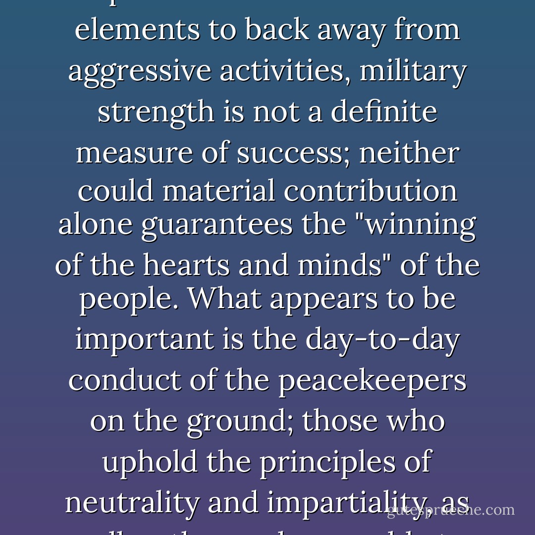 In carrying out a peacekeeping mission where the grand strategy is to maintain peace and order by persuading armed parties or other hostile elements to back away from aggressive activities, military strength is not a definite measure of success; neither could material contribution alone guarantees the "winning of the hearts and minds" of the people. What appears to be important is the day-to-day conduct of the peacekeepers on the ground; those who uphold the principles of neutrality and impartiality, as well as those who are able to carry all aspects of its operational duties exceptionally. - Agus Harimurti Yudhoyono