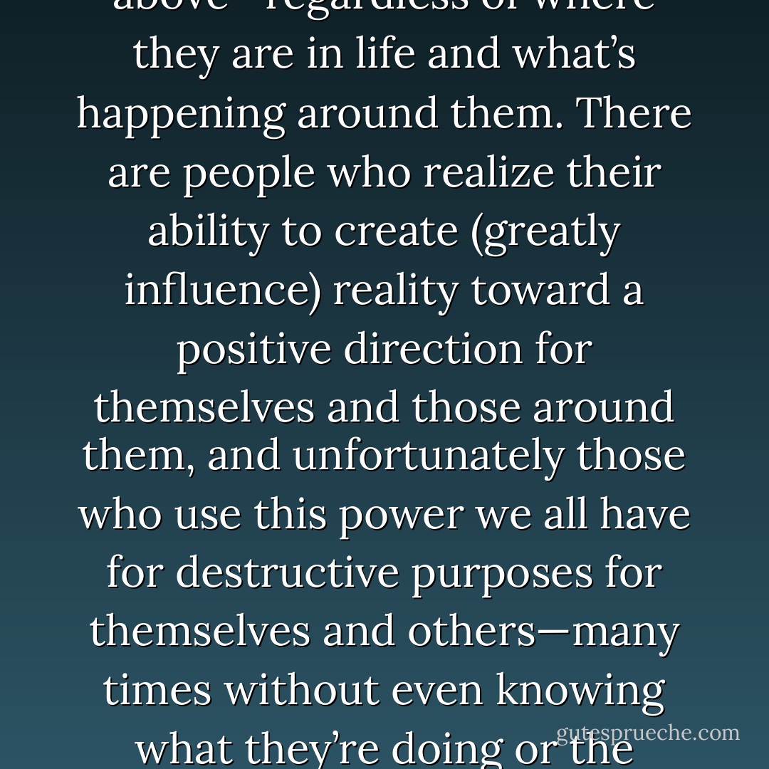 There are two different kinds of people in the world. There are people who instinctively look for every chance to be a “victim” and those who look for every chance to rise above—regardless of where they are in life and what’s happening around them. There are people who realize their ability to create (greatly influence) reality toward a positive direction for themselves and those around them, and unfortunately those who use this power we all have for destructive purposes for themselves and others—many times without even knowing what they’re doing or the power they have inside themselves. We are all powerful individuals. Let’s use that power to create something beautiful! - Christopher Hawke