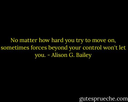No matter how hard you try to move on, sometimes forces beyond your control won't let you. - Alison G. Bailey