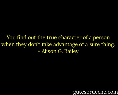 You find out the true character of a person when they don't take advantage of a sure thing. - Alison G. Bailey