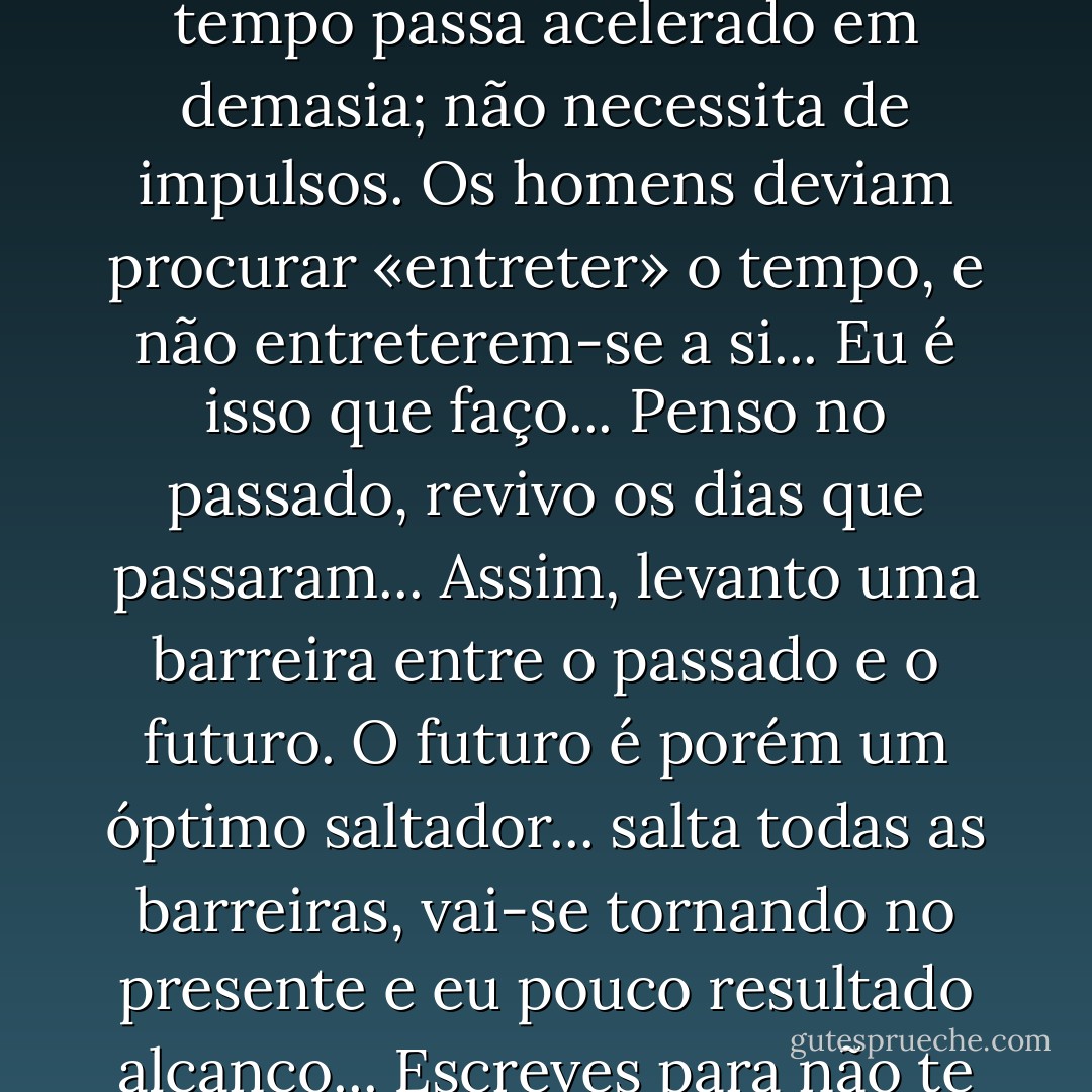 Tu precisas-te entreter... Para isso escrever; isto é, trabalhar. Mas, meu caro, «entreter» significa passar tempo. Ora o tempo passa acelerado em demasia; não necessita de impulsos. Os homens deviam procurar «entreter» o tempo, e não entreterem-se a si... Eu é isso que faço... Penso no passado, revivo os dias que passaram... Assim, levanto uma barreira entre o passado e o futuro. O futuro é porém um óptimo saltador... salta todas as barreiras, vai-se tornando no presente e eu pouco resultado alcanço... Escreves para não te aborreceres... Ah! como seria feliz se me conseguisse aborrecer!... - Mário de Sá-Carneiro