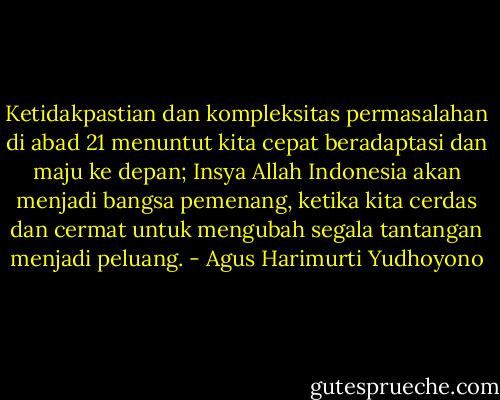 Ketidakpastian dan kompleksitas permasalahan di abad 21 menuntut kita cepat beradaptasi dan maju ke depan; Insya Allah Indonesia akan menjadi bangsa pemenang, ketika kita cerdas dan cermat untuk mengubah segala tantangan menjadi peluang. - Agus Harimurti Yudhoyono