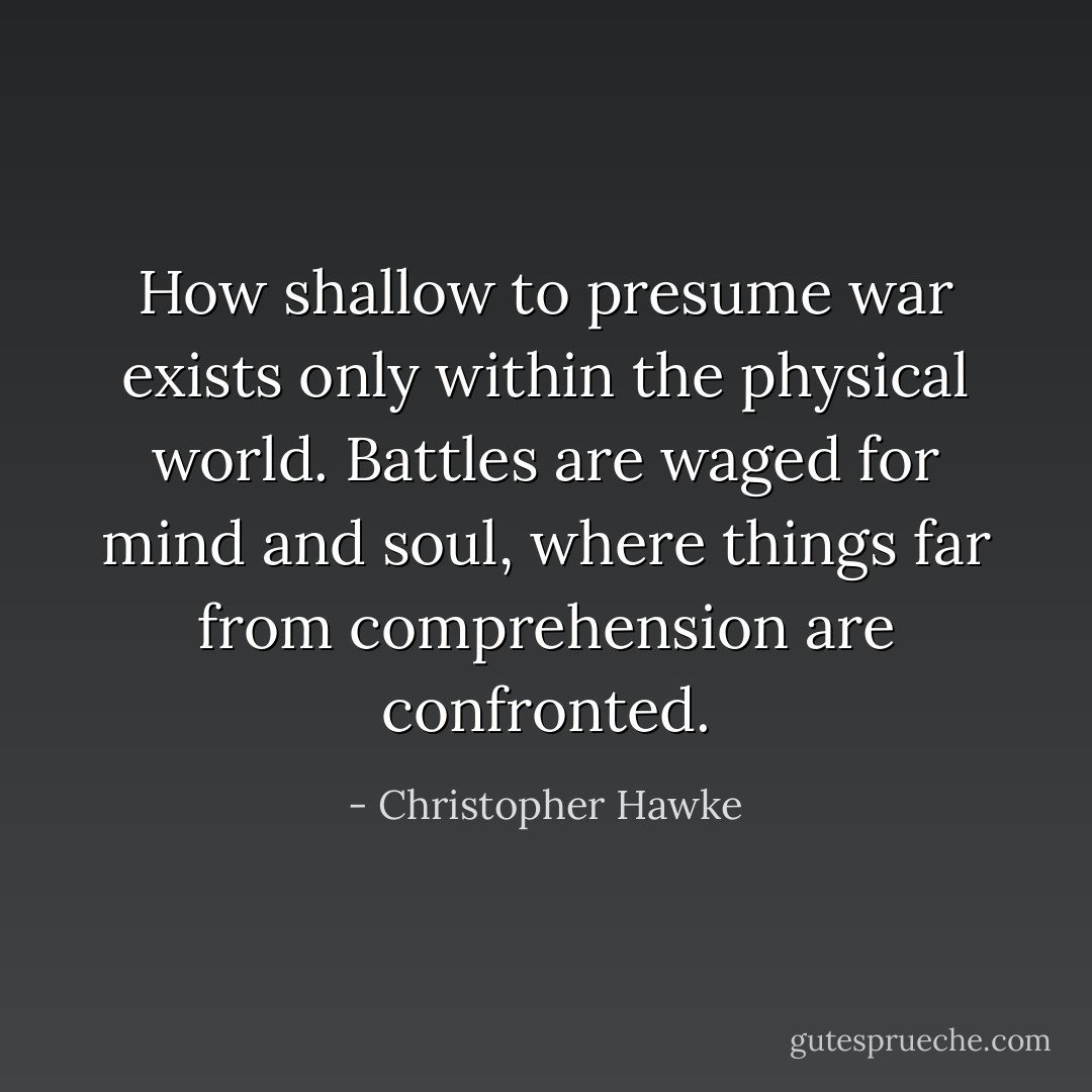 How shallow to presume war exists only within the physical world. Battles are waged for mind and soul, where things far from comprehension are confronted. - Christopher Hawke