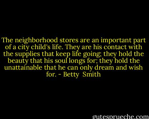 The neighborhood stores are an important part of a city child's life. They are his contact with the supplies that keep life going; they hold the beauty that his soul longs for; they hold the unattainable that he can only dream and wish for. - Betty  Smith