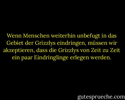 Wenn Menschen weiterhin unbefugt in das Gebiet der Grizzlys eindringen, müssen wir akzeptieren, dass die Grizzlys von Zeit zu Zeit ein paar Eindringlinge erlegen werden. - Edward Abbey<