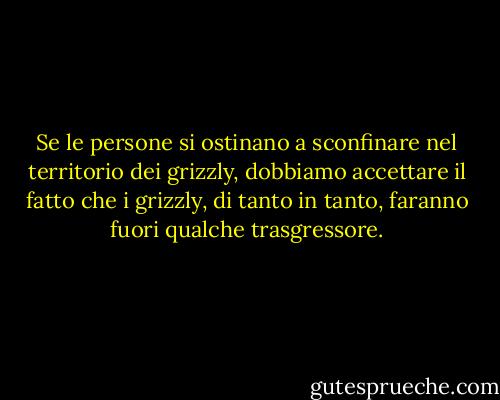 Se le persone si ostinano a sconfinare nel territorio dei grizzly, dobbiamo accettare il fatto che i grizzly, di tanto in tanto, faranno fuori qualche trasgressore. - Edward Abbey
