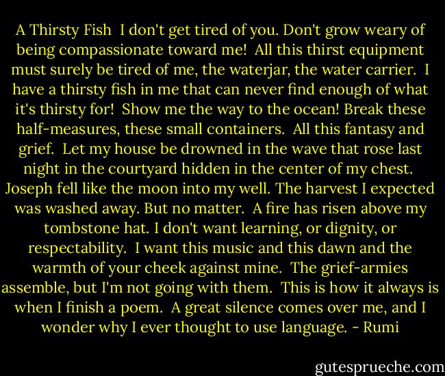 A Thirsty Fish<br /><br />I don't get tired of you. Don't grow weary<br />of being compassionate toward me!<br /><br />All this thirst equipment<br />must surely be tired of me,<br />the waterjar, the water carrier.<br /><br />I have a thirsty fish in me<br />that can never find enough<br />of what it's thirsty for!<br /><br />Show me the way to the ocean!<br />Break these half-measures,<br />these small containers.<br /><br />All this fantasy<br />and grief.<br /><br />Let my house be drowned in the wave<br />that rose last night in the courtyard<br />hidden in the center of my chest.<br /><br />Joseph fell like the moon into my well.<br />The harvest I expected was washed away.<br />But no matter.<br /><br />A fire has risen above my tombstone hat.<br />I don't want learning, or dignity,<br />or respectability.<br /><br />I want this music and this dawn<br />and the warmth of your cheek against mine.<br /><br />The grief-armies assemble,<br />but I'm not going with them.<br /><br />This is how it always is<br />when I finish a poem.<br /><br />A great silence comes over me,<br />and I wonder why I ever thought<br />to use language. - Rumi