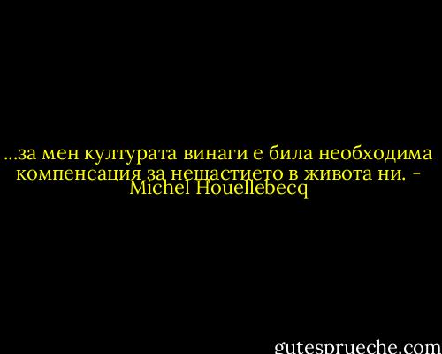 ...за мен културата винаги е била необходима компенсация за нещастието в живота ни. - Michel Houellebecq
