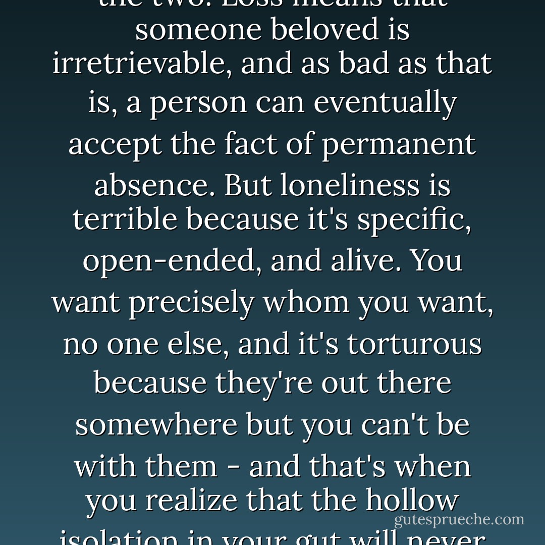 Loss and loneliness, loneliness being the sadder and grayer of the two. Loss means that someone beloved is irretrievable, and as bad as that is, a person can eventually accept the fact of permanent absence. But loneliness is terrible because it's specific, open-ended, and alive. You want precisely whom you want, no one else, and it's torturous because they're out there somewhere but you can't be with them - and that's when you realize that the hollow isolation in your gut will never go away. - T.M. Goeglein