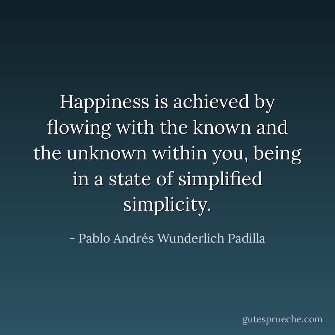 Happiness is achieved by flowing with the known and the unknown within you, being in a state of simplified simplicity. - Pablo Andrés Wunderlich Padilla