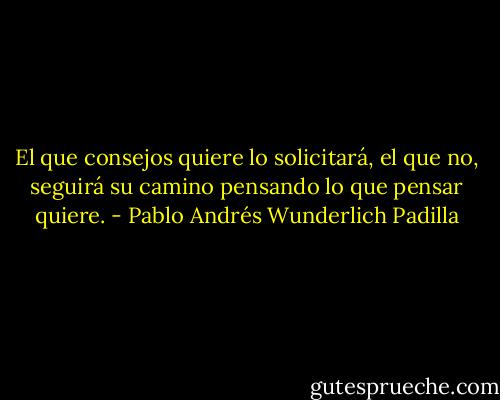 El que consejos quiere lo solicitará, el que no, seguirá su camino pensando lo que pensar quiere. - Pablo Andrés Wunderlich Padilla